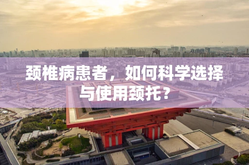 颈椎病患者，如何科学选择与使用颈托？