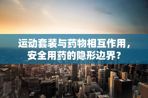 运动套装与药物相互作用，安全用药的隐形边界？