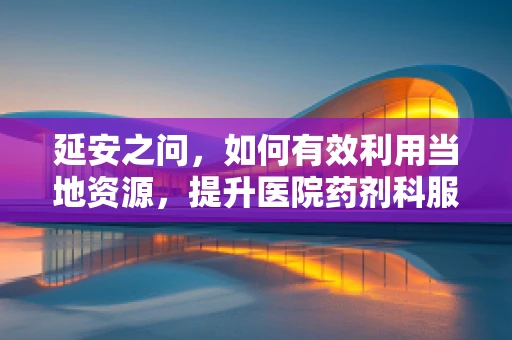 延安之问，如何有效利用当地资源，提升医院药剂科服务效能？