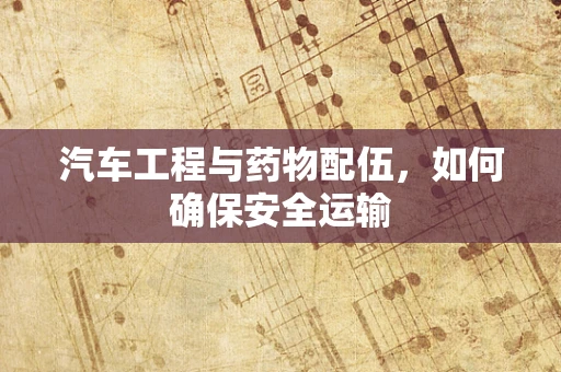 汽车工程与药物配伍，如何确保安全运输