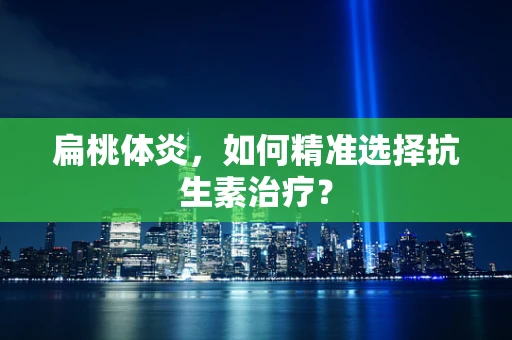 扁桃体炎，如何精准选择抗生素治疗？