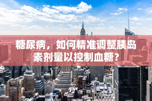糖尿病，如何精准调整胰岛素剂量以控制血糖？