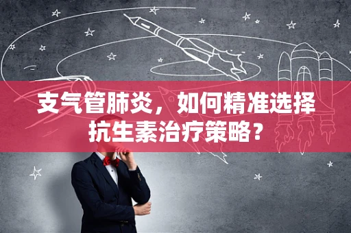 支气管肺炎，如何精准选择抗生素治疗策略？