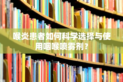 喉炎患者如何科学选择与使用咽喉喷雾剂？