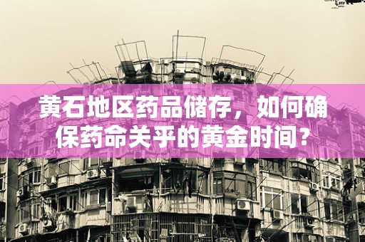 黄石地区药品储存，如何确保药命关乎的黄金时间？
