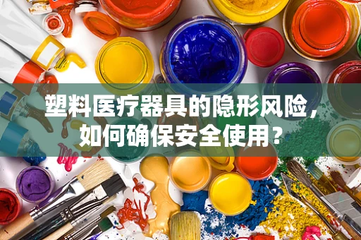 塑料医疗器具的隐形风险，如何确保安全使用？
