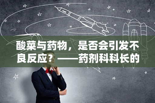 酸菜与药物，是否会引发不良反应？——药剂科科长的专业解析