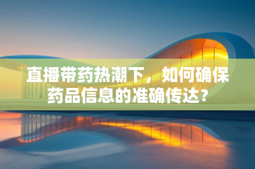 直播带药热潮下，如何确保药品信息的准确传达？