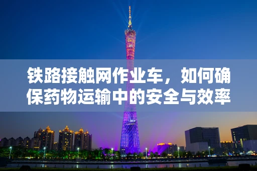 铁路接触网作业车，如何确保药物运输中的安全与效率？