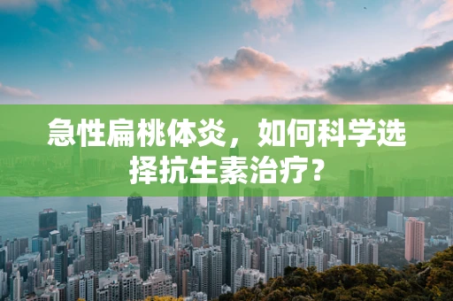 急性扁桃体炎，如何科学选择抗生素治疗？
