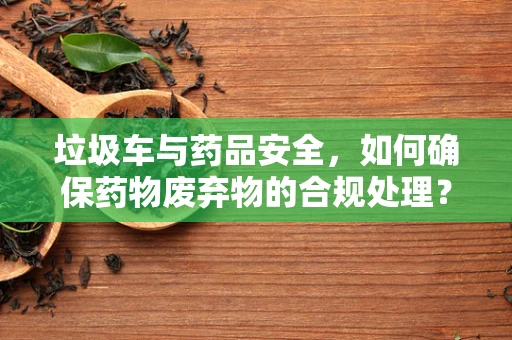 垃圾车与药品安全，如何确保药物废弃物的合规处理？