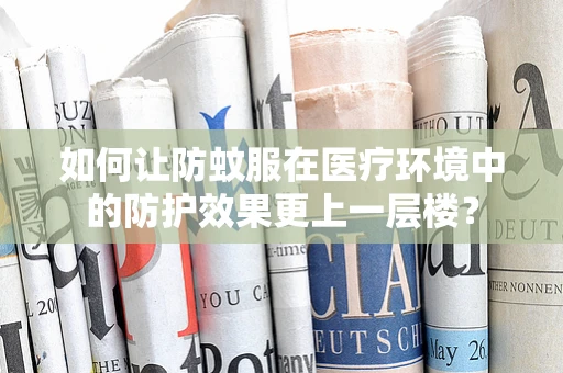 如何让防蚊服在医疗环境中的防护效果更上一层楼？