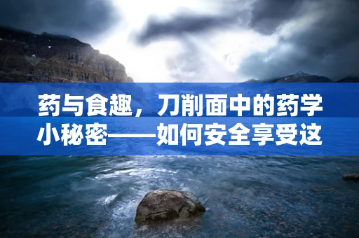 药与食趣，刀削面中的药学小秘密——如何安全享受这份面中一绝？