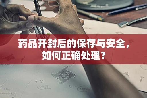 药品开封后的保存与安全，如何正确处理？
