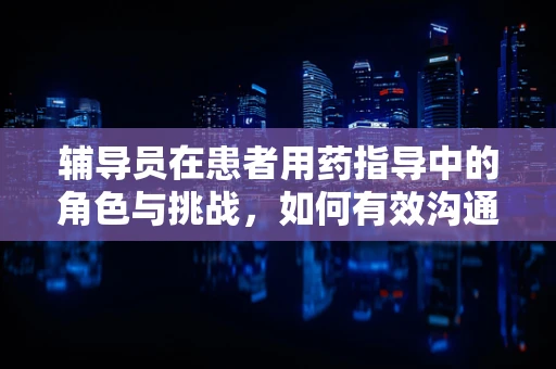 辅导员在患者用药指导中的角色与挑战，如何有效沟通？