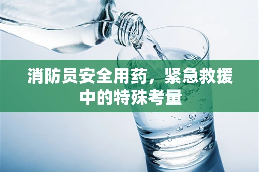 消防员安全用药，紧急救援中的特殊考量