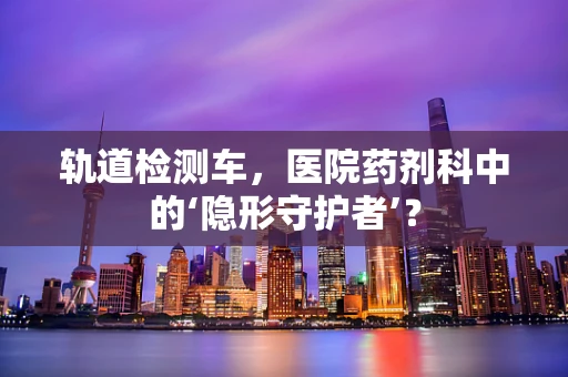 轨道检测车，医院药剂科中的‘隐形守护者’？