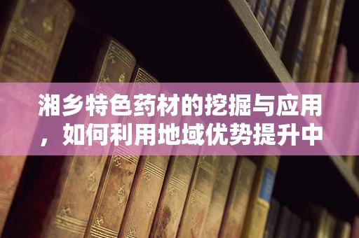 湘乡特色药材的挖掘与应用，如何利用地域优势提升中药疗效？
