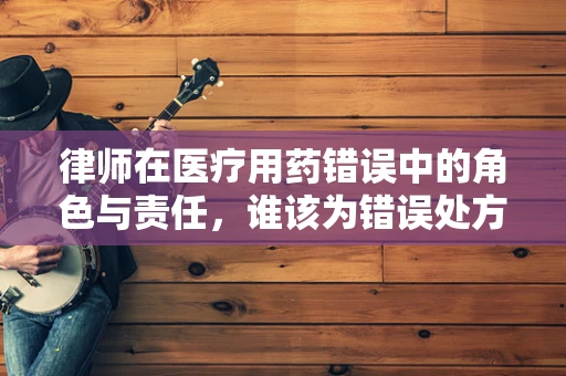 律师在医疗用药错误中的角色与责任，谁该为错误处方买单？