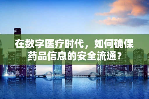在数字医疗时代，如何确保药品信息的安全流通？
