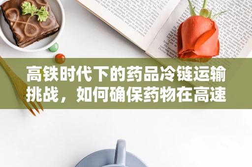 高铁时代下的药品冷链运输挑战，如何确保药物在高速中不失温