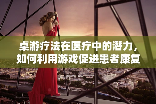 桌游疗法在医疗中的潜力，如何利用游戏促进患者康复？