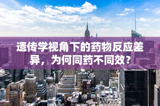遗传学视角下的药物反应差异，为何同药不同效？