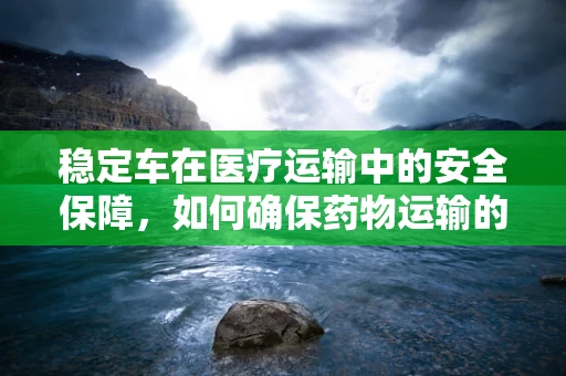稳定车在医疗运输中的安全保障，如何确保药物运输的稳定与安全？