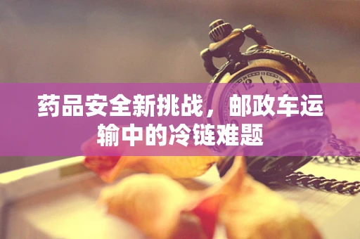 药品安全新挑战，邮政车运输中的冷链难题