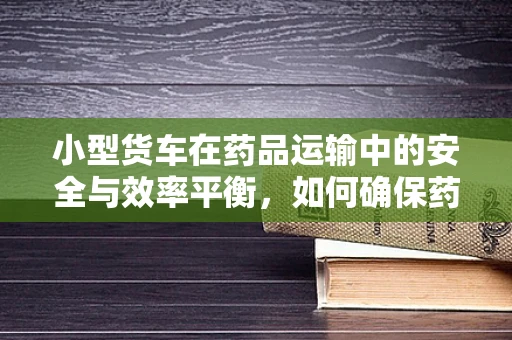 小型货车在药品运输中的安全与效率平衡，如何确保药品无损送达？