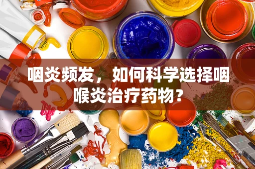 咽炎频发，如何科学选择咽喉炎治疗药物？
