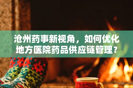 沧州药事新视角，如何优化地方医院药品供应链管理？