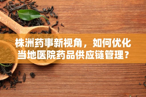 株洲药事新视角，如何优化当地医院药品供应链管理？