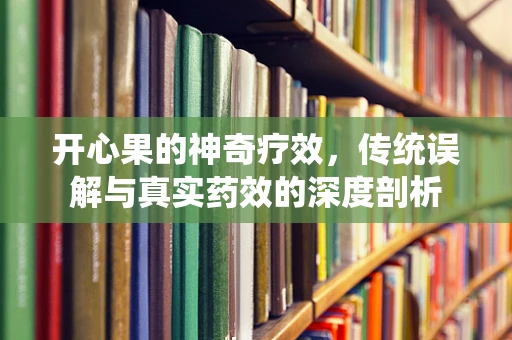 开心果的神奇疗效，传统误解与真实药效的深度剖析