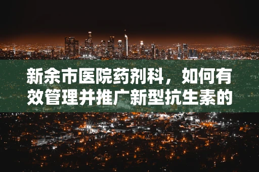 新余市医院药剂科，如何有效管理并推广新型抗生素的挑战？