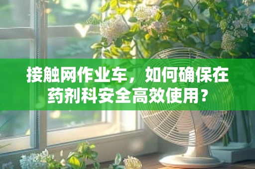 接触网作业车，如何确保在药剂科安全高效使用？