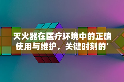 灭火器在医疗环境中的正确使用与维护，关键时刻的‘生命守护者’