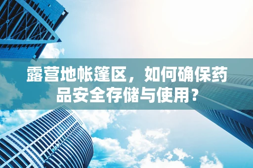 露营地帐篷区，如何确保药品安全存储与使用？