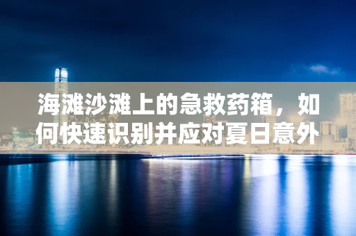 海滩沙滩上的急救药箱，如何快速识别并应对夏日意外？