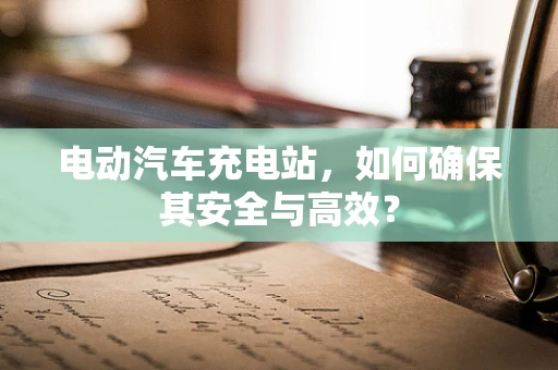 电动汽车充电站，如何确保其安全与高效？
