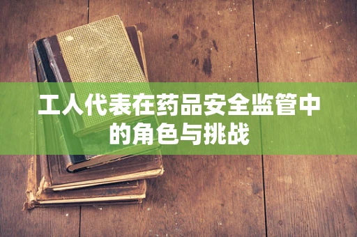 工人代表在药品安全监管中的角色与挑战