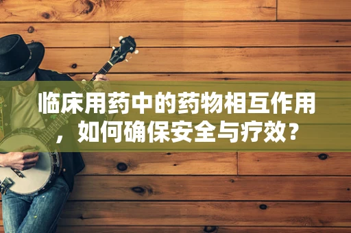 临床用药中的药物相互作用，如何确保安全与疗效？