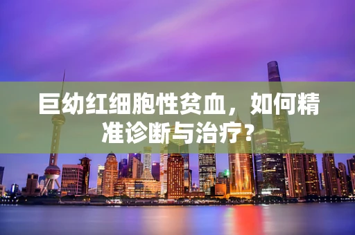 巨幼红细胞性贫血，如何精准诊断与治疗？