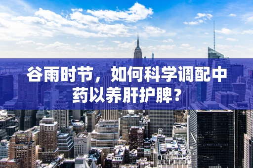 谷雨时节，如何科学调配中药以养肝护脾？