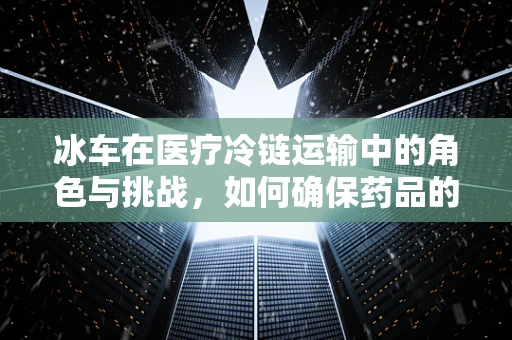 冰车在医疗冷链运输中的角色与挑战，如何确保药品的冷静送达？