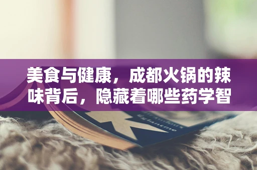 美食与健康，成都火锅的辣味背后，隐藏着哪些药学智慧？