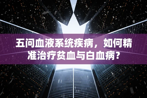 五问血液系统疾病，如何精准治疗贫血与白血病？