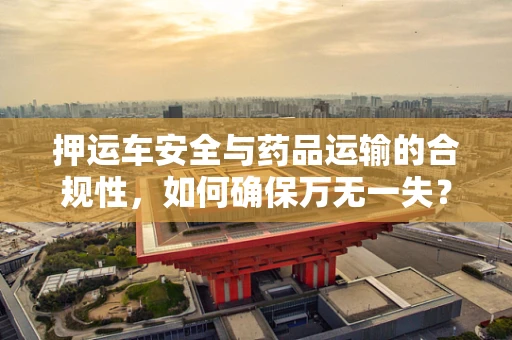 押运车安全与药品运输的合规性，如何确保万无一失？