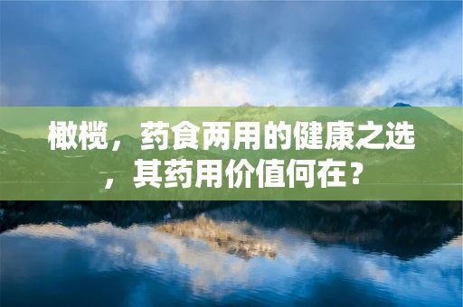 橄榄，药食两用的健康之选，其药用价值何在？