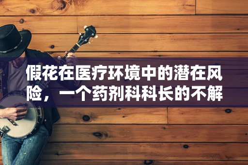假花在医疗环境中的潜在风险，一个药剂科科长的不解之谜